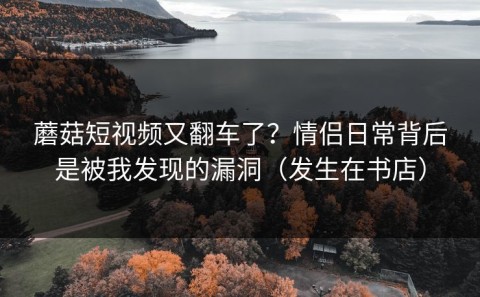 蘑菇短视频又翻车了？情侣日常背后是被我发现的漏洞（发生在书店）