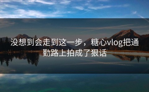 没想到会走到这一步，糖心vlog把通勤路上拍成了狠话