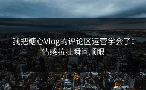 我把糖心Vlog的评论区运营学会了：情感拉扯瞬间顺眼