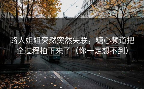 路人姐姐突然突然失联，糖心频道把全过程拍下来了（你一定想不到）