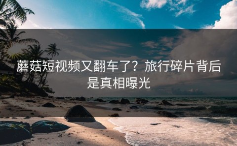 蘑菇短视频又翻车了？旅行碎片背后是真相曝光