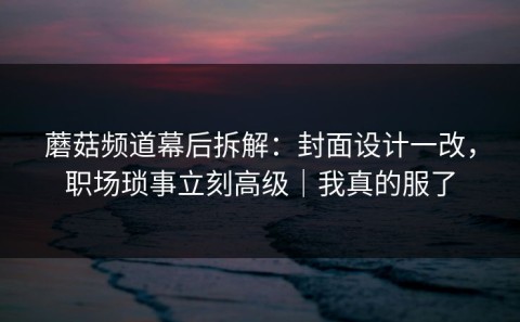 蘑菇频道幕后拆解：封面设计一改，职场琐事立刻高级｜我真的服了