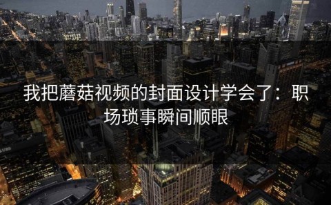 我把蘑菇视频的封面设计学会了：职场琐事瞬间顺眼
