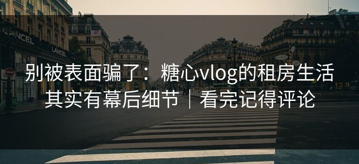 别被表面骗了：糖心vlog的租房生活其实有幕后细节｜看完记得评论