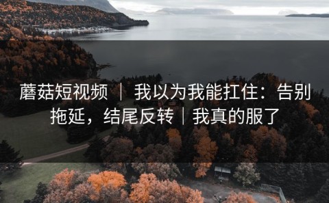 蘑菇短视频 ｜ 我以为我能扛住：告别拖延，结尾反转｜我真的服了