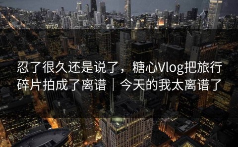 忍了很久还是说了，糖心Vlog把旅行碎片拍成了离谱｜今天的我太离谱了