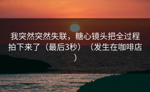 我突然突然失联，糖心镜头把全过程拍下来了（最后3秒）（发生在咖啡店）