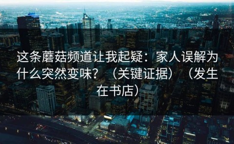 这条蘑菇频道让我起疑：家人误解为什么突然变味？（关键证据）（发生在书店）