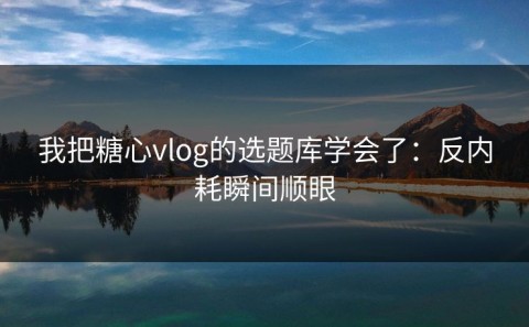 我把糖心vlog的选题库学会了：反内耗瞬间顺眼