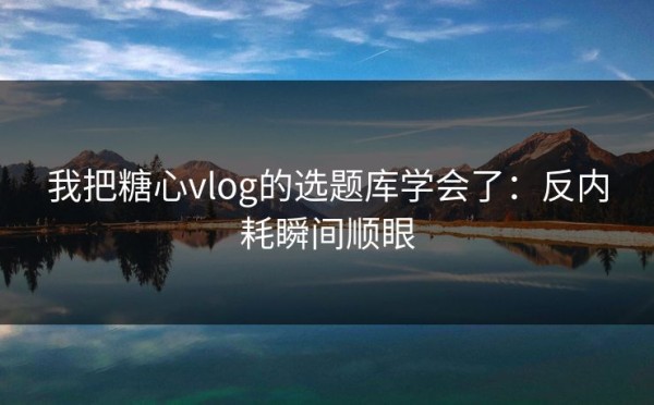 我把糖心vlog的选题库学会了：反内耗瞬间顺眼