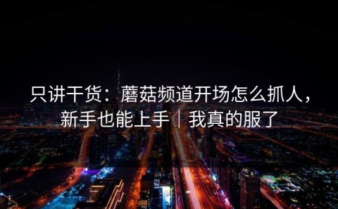 只讲干货：蘑菇频道开场怎么抓人，新手也能上手｜我真的服了