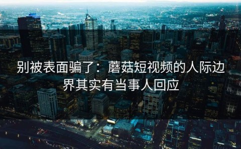 别被表面骗了：蘑菇短视频的人际边界其实有当事人回应