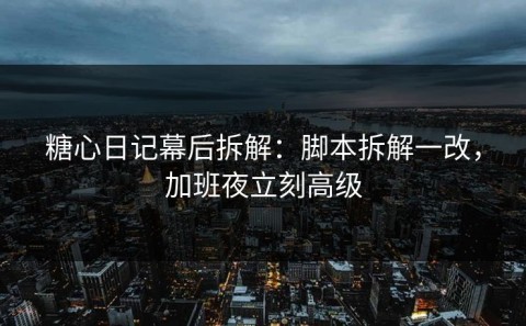 糖心日记幕后拆解：脚本拆解一改，加班夜立刻高级