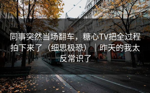 同事突然当场翻车，糖心TV把全过程拍下来了（细思极恐）｜昨天的我太反常识了