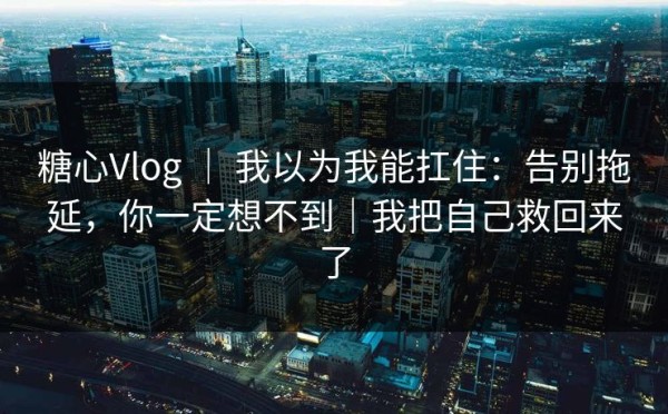 糖心Vlog ｜ 我以为我能扛住：告别拖延，你一定想不到｜我把自己救回来了