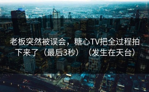 老板突然被误会，糖心TV把全过程拍下来了（最后3秒）（发生在天台）