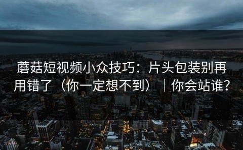 蘑菇短视频小众技巧：片头包装别再用错了（你一定想不到）｜你会站谁？