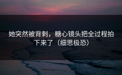 她突然被背刺，糖心镜头把全过程拍下来了（细思极恐）