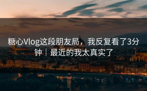 糖心Vlog这段朋友局，我反复看了3分钟｜最近的我太真实了