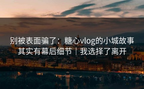 别被表面骗了：糖心vlog的小城故事其实有幕后细节｜我选择了离开