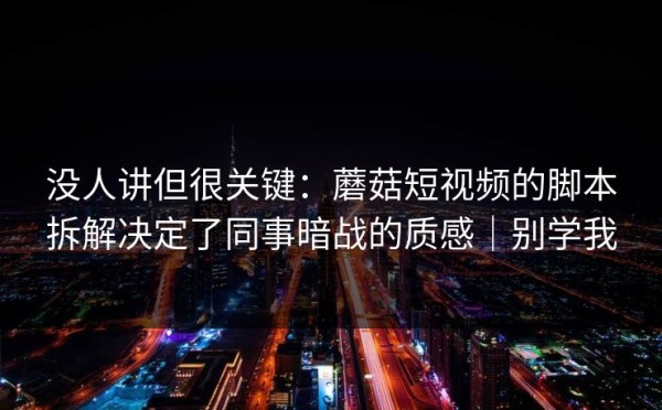 没人讲但很关键：蘑菇短视频的脚本拆解决定了同事暗战的质感｜别学我