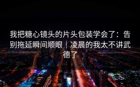 我把糖心镜头的片头包装学会了：告别拖延瞬间顺眼｜凌晨的我太不讲武德了