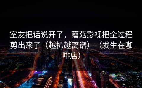 室友把话说开了，蘑菇影视把全过程剪出来了（越扒越离谱）（发生在咖啡店）