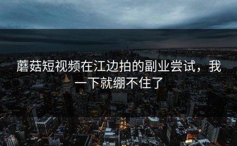 蘑菇短视频在江边拍的副业尝试，我一下就绷不住了
