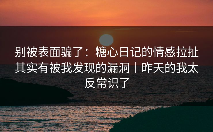 别被表面骗了：糖心日记的情感拉扯其实有被我发现的漏洞｜昨天的我太反常识了