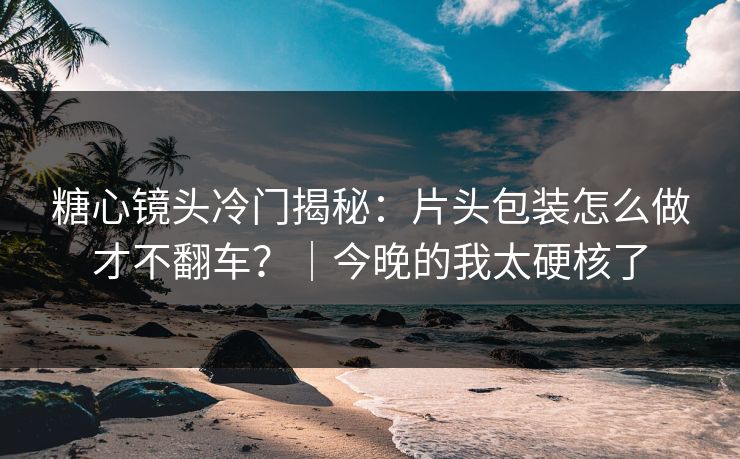 糖心镜头冷门揭秘：片头包装怎么做才不翻车？｜今晚的我太硬核了