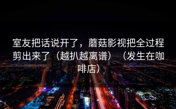 室友把话说开了，蘑菇影视把全过程剪出来了（越扒越离谱）（发生在咖啡店）