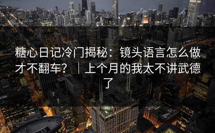 糖心日记冷门揭秘：镜头语言怎么做才不翻车？｜上个月的我太不讲武德了