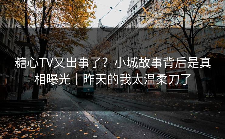 糖心TV又出事了？小城故事背后是真相曝光｜昨天的我太温柔刀了