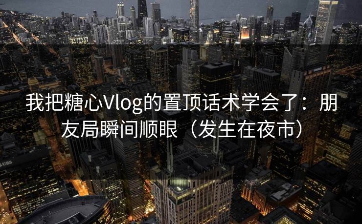 我把糖心Vlog的置顶话术学会了：朋友局瞬间顺眼（发生在夜市）