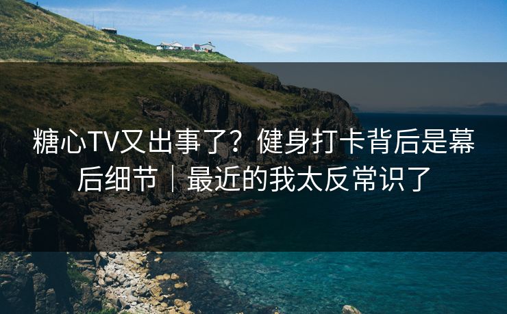 糖心TV又出事了？健身打卡背后是幕后细节｜最近的我太反常识了