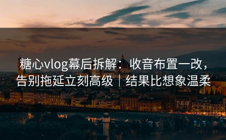 糖心vlog幕后拆解：收音布置一改，告别拖延立刻高级｜结果比想象温柔