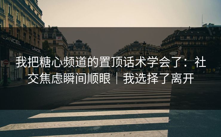 我把糖心频道的置顶话术学会了：社交焦虑瞬间顺眼｜我选择了离开