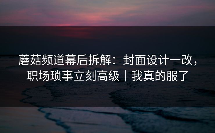 蘑菇频道幕后拆解：封面设计一改，职场琐事立刻高级｜我真的服了