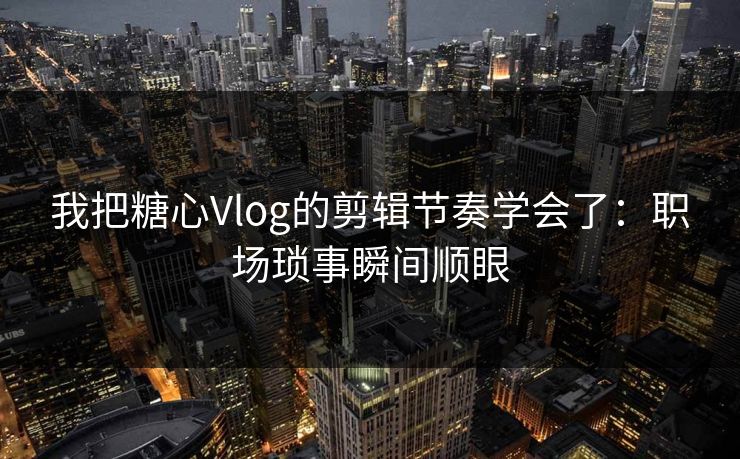 我把糖心Vlog的剪辑节奏学会了：职场琐事瞬间顺眼