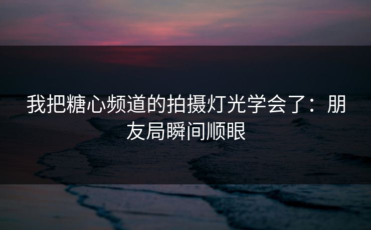 我把糖心频道的拍摄灯光学会了：朋友局瞬间顺眼