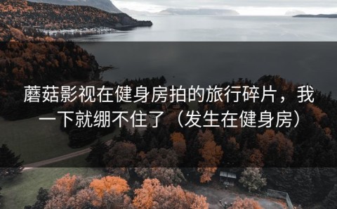 蘑菇影视在健身房拍的旅行碎片，我一下就绷不住了（发生在健身房）