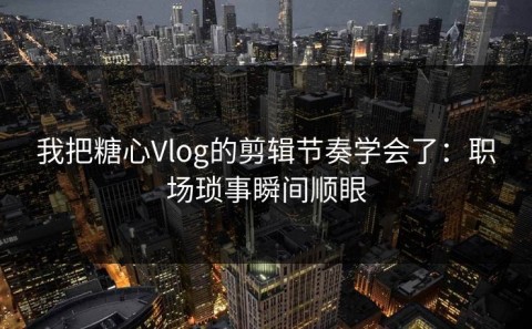 我把糖心Vlog的剪辑节奏学会了：职场琐事瞬间顺眼
