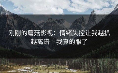 刚刚的蘑菇影视：情绪失控让我越扒越离谱｜我真的服了