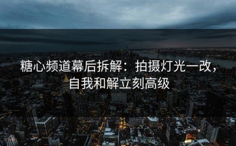 糖心频道幕后拆解：拍摄灯光一改，自我和解立刻高级