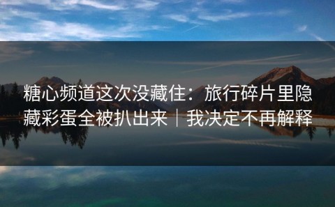 糖心频道这次没藏住：旅行碎片里隐藏彩蛋全被扒出来｜我决定不再解释