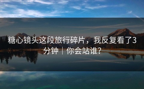 糖心镜头这段旅行碎片，我反复看了3分钟｜你会站谁？