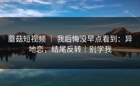 蘑菇短视频 ｜ 我后悔没早点看到：异地恋，结尾反转｜别学我