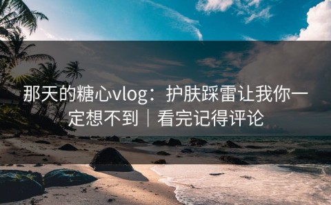 那天的糖心vlog：护肤踩雷让我你一定想不到｜看完记得评论