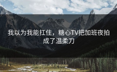 我以为我能扛住，糖心TV把加班夜拍成了温柔刀