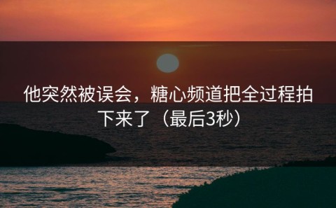 他突然被误会，糖心频道把全过程拍下来了（最后3秒）